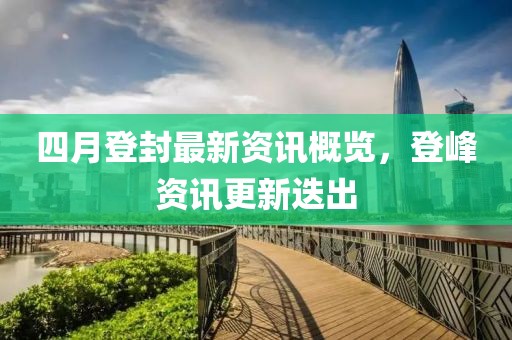 四月登封最新资讯概览，登峰资讯更新迭出