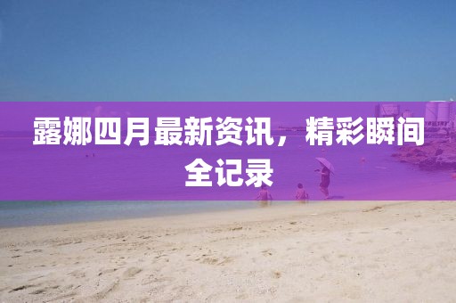 露娜四月最新资讯，精彩瞬间全记录