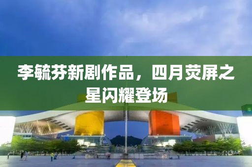 李毓芬新剧作品，四月荧屏之星闪耀登场