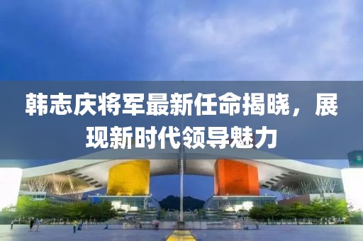 韩志庆将军最新任命揭晓，展现新时代领导魅力