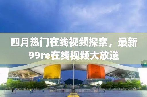 四月热门在线视频探索，最新99re在线视频大放送