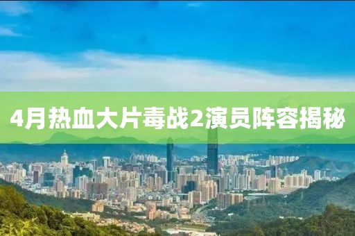 4月热血大片毒战2演员阵容揭秘