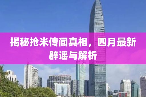 揭秘抢米传闻真相，四月最新辟谣与解析