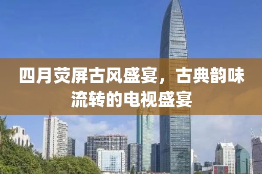 四月荧屏古风盛宴，古典韵味流转的电视盛宴