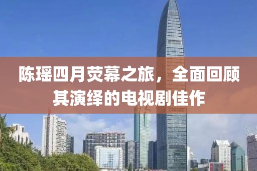 陈瑶四月荧幕之旅，全面回顾其演绎的电视剧佳作