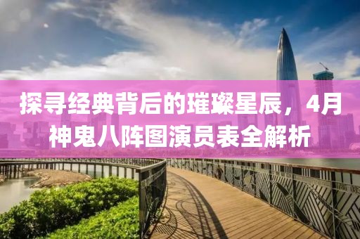 探寻经典背后的璀璨星辰，4月神鬼八阵图演员表全解析