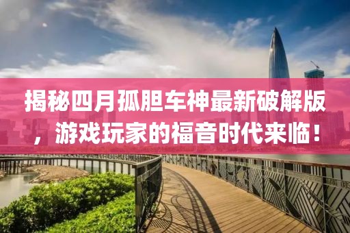 揭秘四月孤胆车神最新破解版，游戏玩家的福音时代来临！
