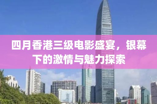 四月香港三级电影盛宴，银幕下的激情与魅力探索