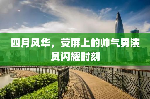 四月风华，荧屏上的帅气男演员闪耀时刻
