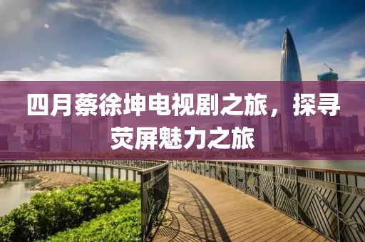 四月蔡徐坤电视剧之旅，探寻荧屏魅力之旅