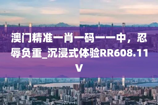 澳门精准一肖一码一一中，忍辱负重_沉浸式体验RR608.11V