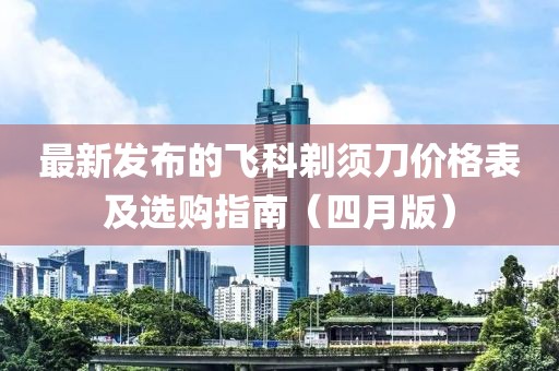 最新发布的飞科剃须刀价格表及选购指南（四月版）