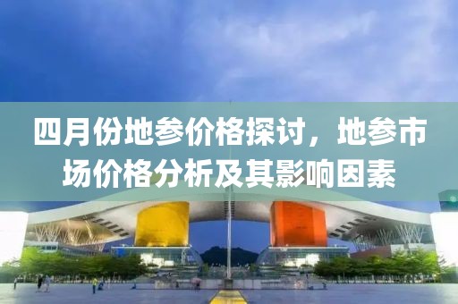 四月份地参价格探讨，地参市场价格分析及其影响因素