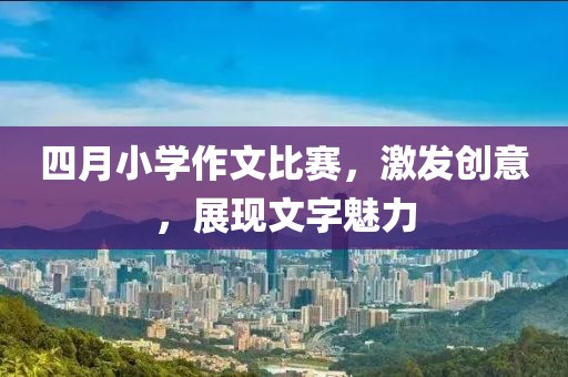 四月小学作文比赛，激发创意，展现文字魅力