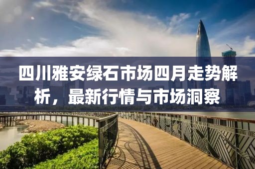 四川雅安绿石市场四月走势解析，最新行情与市场洞察