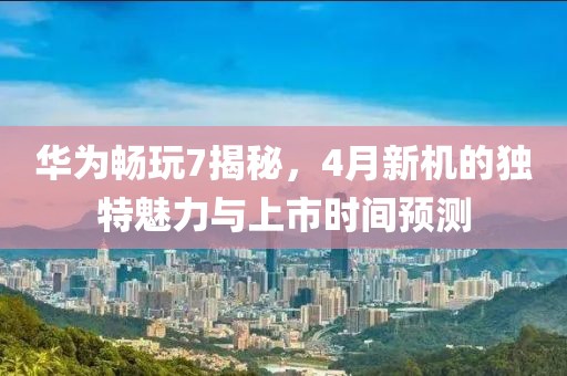 华为畅玩7揭秘，4月新机的独特魅力与上市时间预测