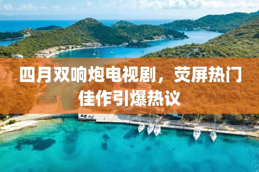 四月双响炮电视剧，荧屏热门佳作引爆热议