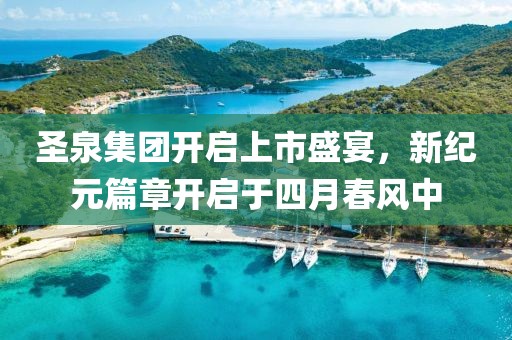 圣泉集团开启上市盛宴，新纪元篇章开启于四月春风中