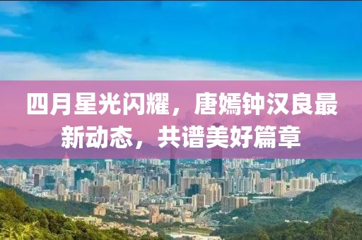 四月星光闪耀，唐嫣钟汉良最新动态，共谱美好篇章