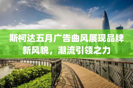斯柯达五月广告曲风展现品牌新风貌，潮流引领之力