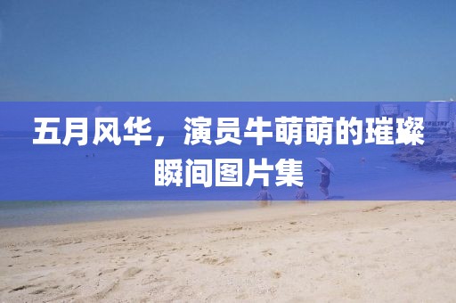 五月风华，演员牛萌萌的璀璨瞬间图片集