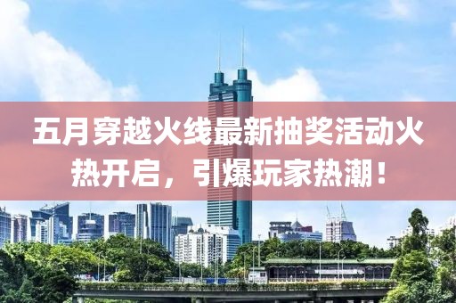 五月穿越火线最新抽奖活动火热开启，引爆玩家热潮！