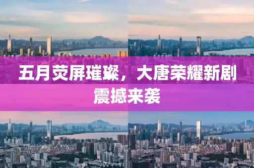 五月荧屏璀璨，大唐荣耀新剧震撼来袭