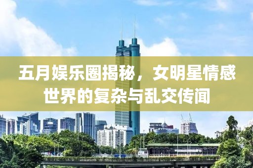 五月娱乐圈揭秘，女明星情感世界的复杂与乱交传闻