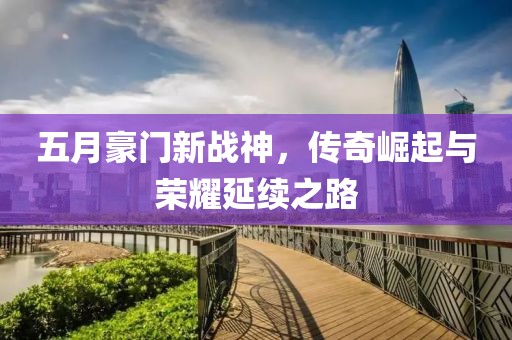五月豪门新战神，传奇崛起与荣耀延续之路