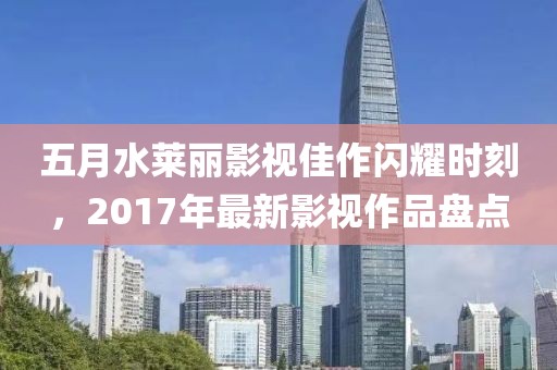 五月水莱丽影视佳作闪耀时刻，2017年最新影视作品盘点