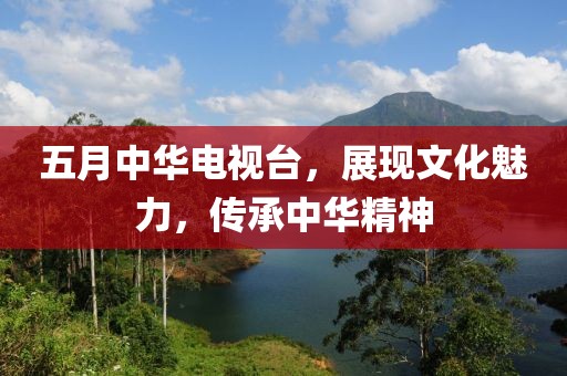 五月中华电视台，展现文化魅力，传承中华精神