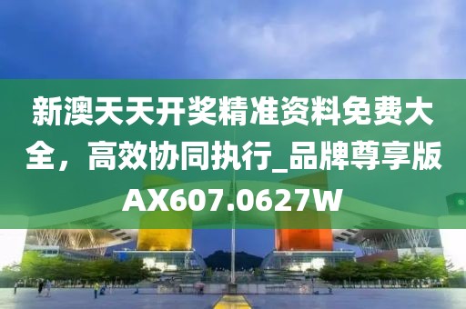 新澳天天开奖精准资料免费大全，高效协同执行_品牌尊享版AX607.0627W