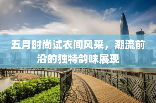 五月时尚试衣间风采，潮流前沿的独特韵味展现