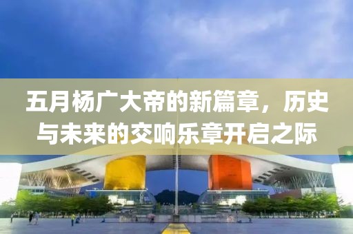 五月杨广大帝的新篇章，历史与未来的交响乐章开启之际