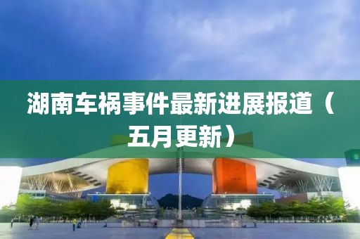 湖南车祸事件最新进展报道（五月更新）