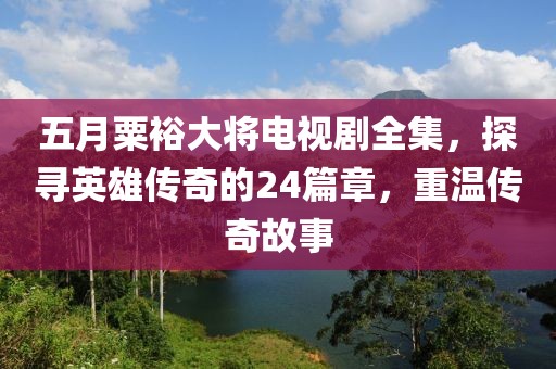 五月粟裕大将电视剧全集，探寻英雄传奇的24篇章，重温传奇故事