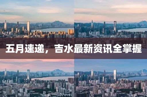 五月速递，吉水最新资讯全掌握