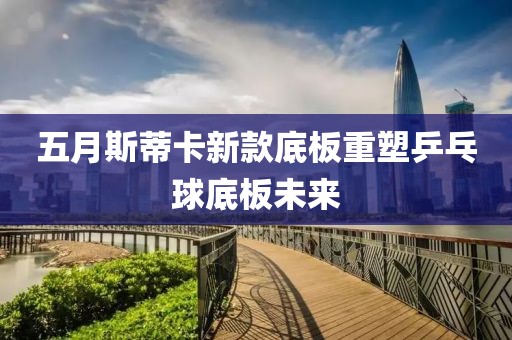 五月斯蒂卡新款底板重塑乒乓球底板未来