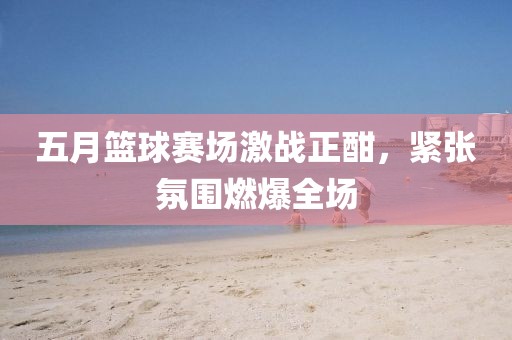 五月篮球赛场激战正酣，紧张氛围燃爆全场