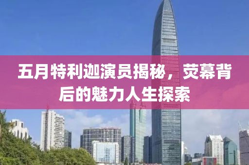 五月特利迦演员揭秘，荧幕背后的魅力人生探索