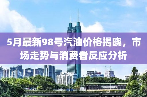 5月最新98号汽油价格揭晓，市场走势与消费者反应分析