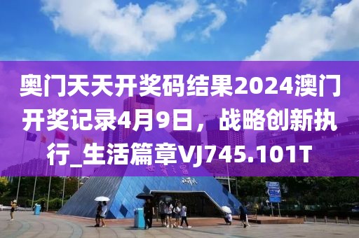 奥门天天开奖码结果2024澳门开奖记录4月9日，战略创新执行_生活篇章VJ745.101T
