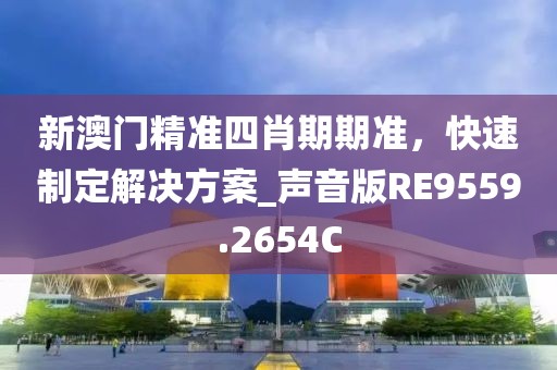 新澳门精准四肖期期准，快速制定解决方案_声音版RE9559.2654C