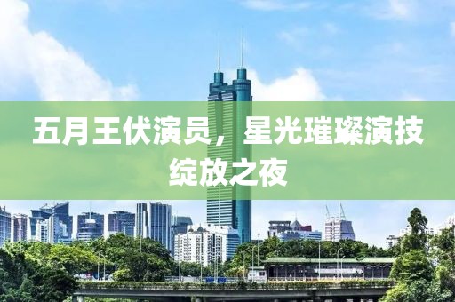 五月王伏演员，星光璀璨演技绽放之夜