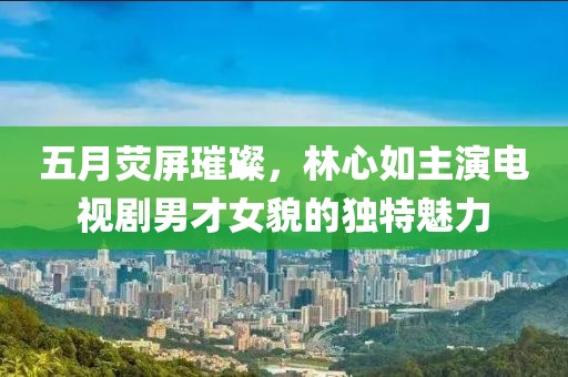 五月荧屏璀璨，林心如主演电视剧男才女貌的独特魅力