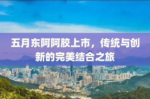 五月东阿阿胶上市，传统与创新的完美结合之旅