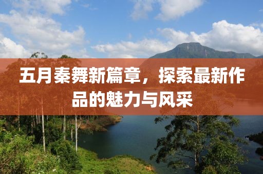 五月秦舞新篇章，探索最新作品的魅力与风采