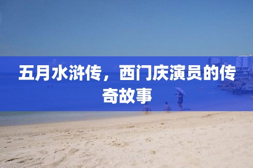 五月水浒传，西门庆演员的传奇故事
