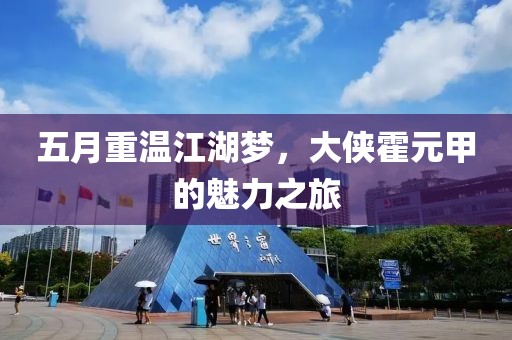 五月重温江湖梦，大侠霍元甲的魅力之旅
