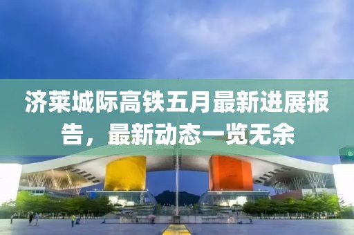 济莱城际高铁五月最新进展报告，最新动态一览无余
